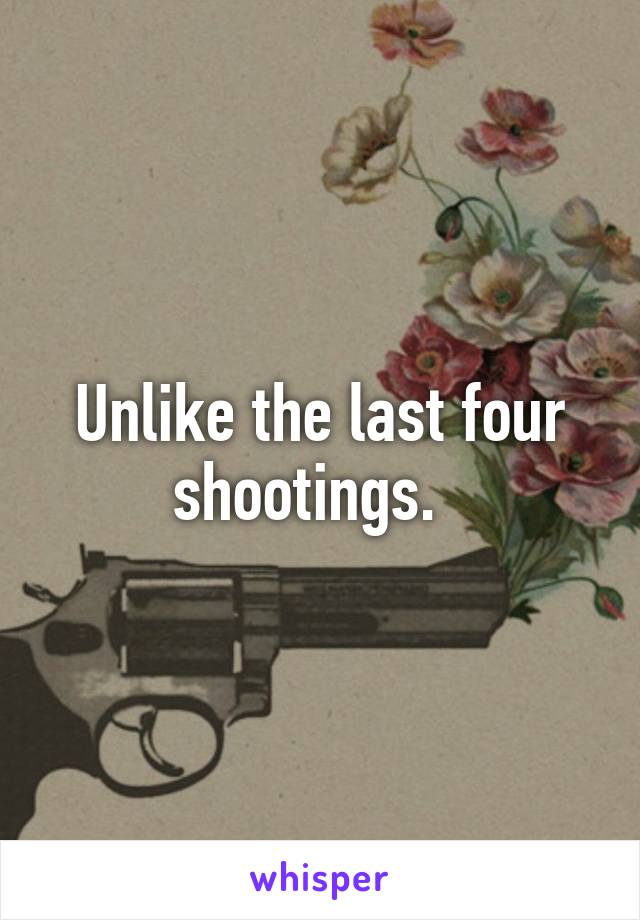 Unlike the last four shootings.  