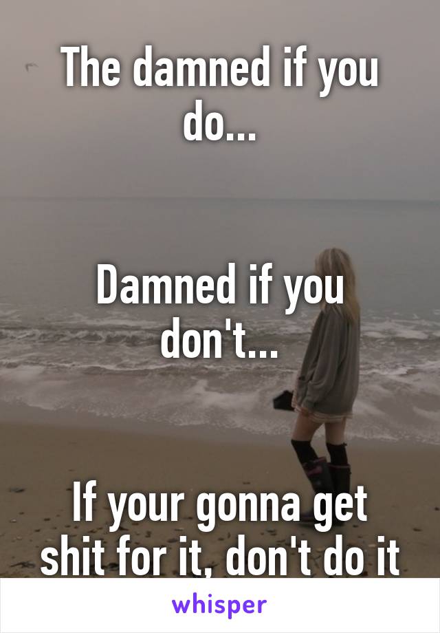 The damned if you do...


Damned if you don't...


If your gonna get shit for it, don't do it
