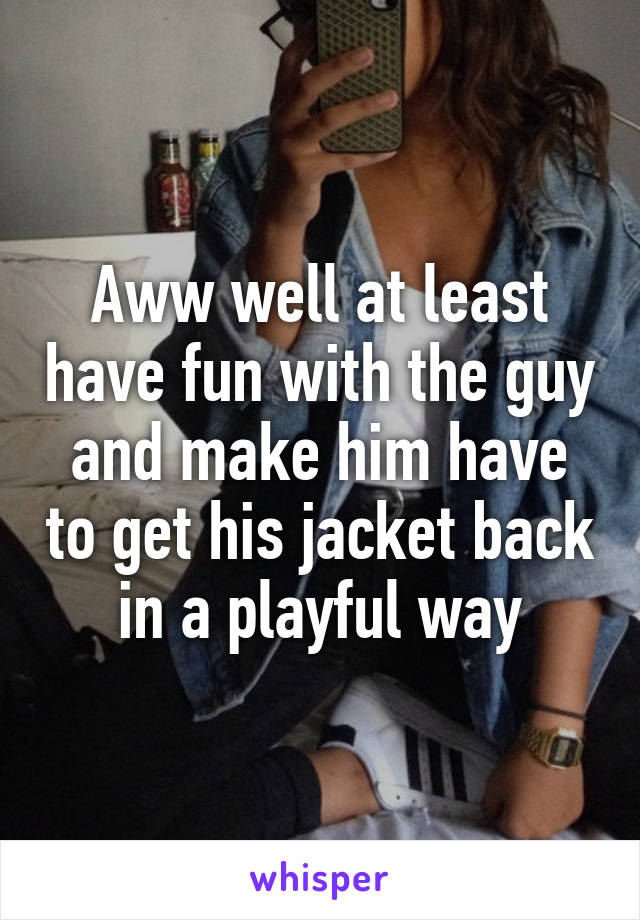 Aww well at least have fun with the guy and make him have to get his jacket back in a playful way