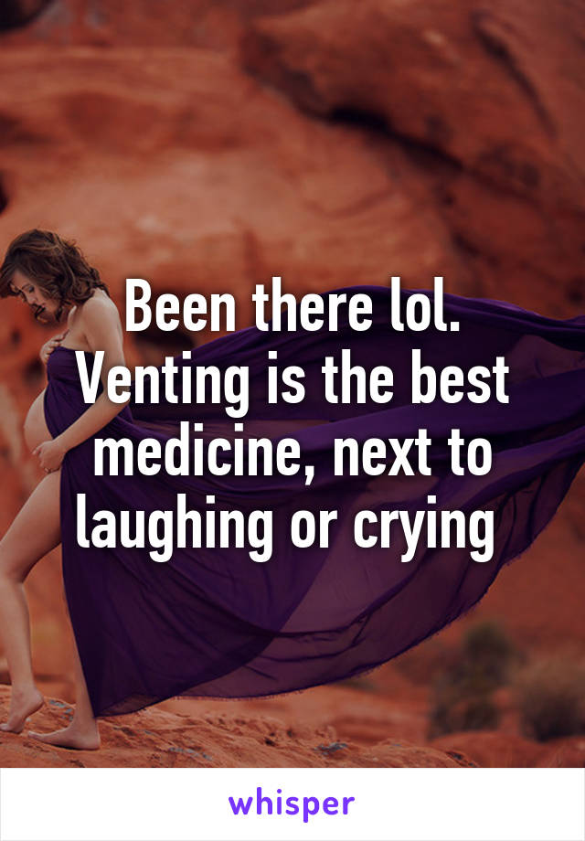 Been there lol. Venting is the best medicine, next to laughing or crying 