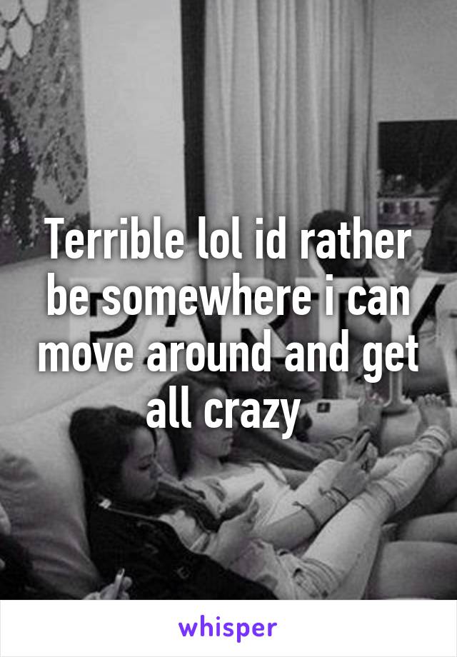 Terrible lol id rather be somewhere i can move around and get all crazy 