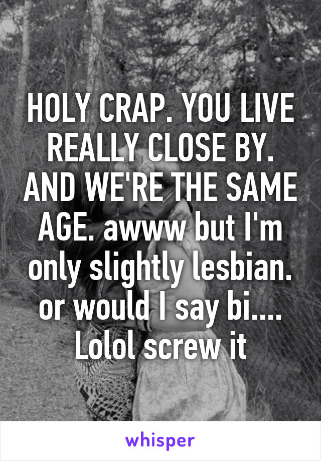 HOLY CRAP. YOU LIVE REALLY CLOSE BY. AND WE'RE THE SAME AGE. awww but I'm only slightly lesbian. or would I say bi.... Lolol screw it