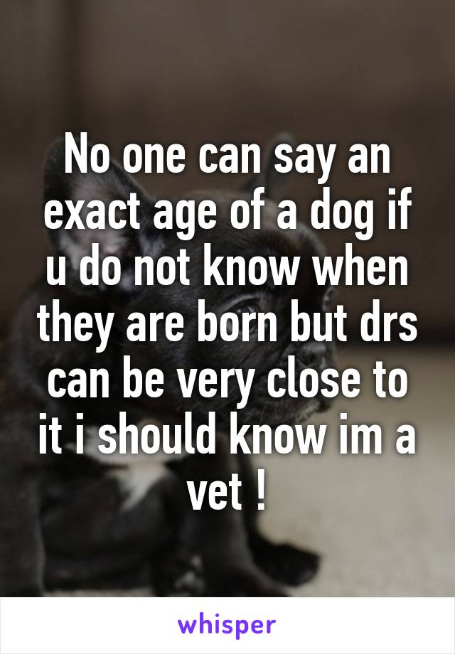 No one can say an exact age of a dog if u do not know when they are born but drs can be very close to it i should know im a vet !