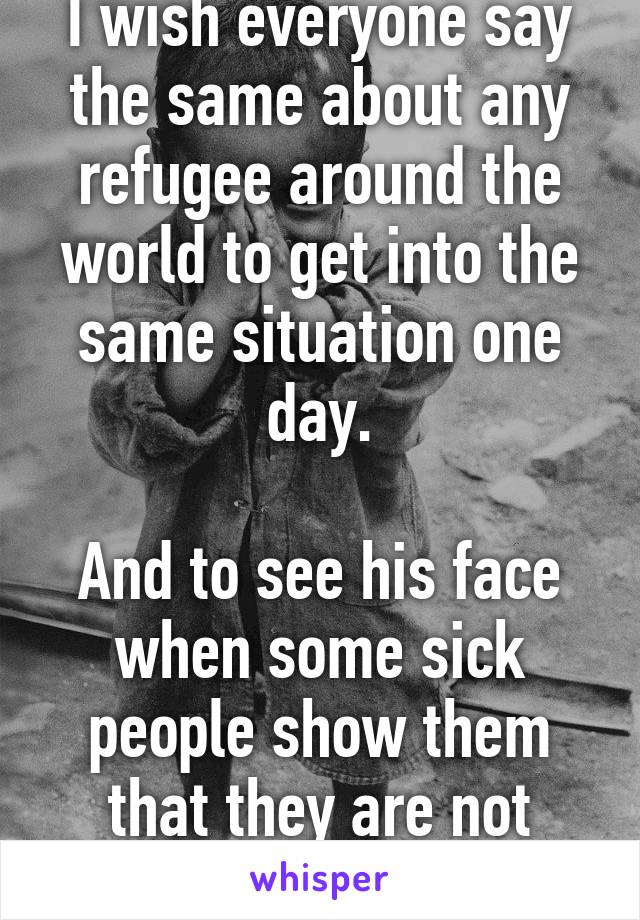 I wish everyone say the same about any refugee around the world to get into the same situation one day.

And to see his face when some sick people show them that they are not welcome.