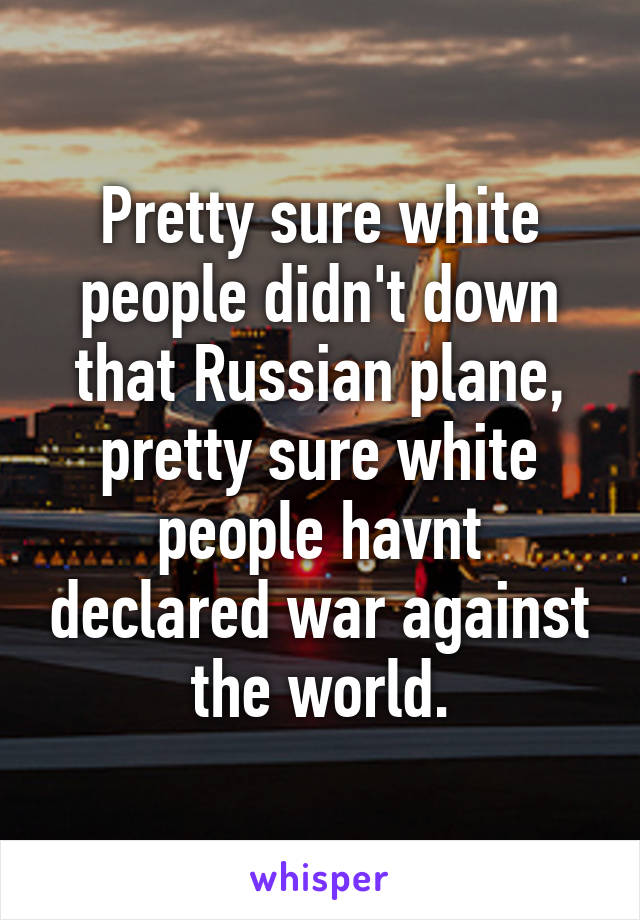 Pretty sure white people didn't down that Russian plane, pretty sure white people havnt declared war against the world.