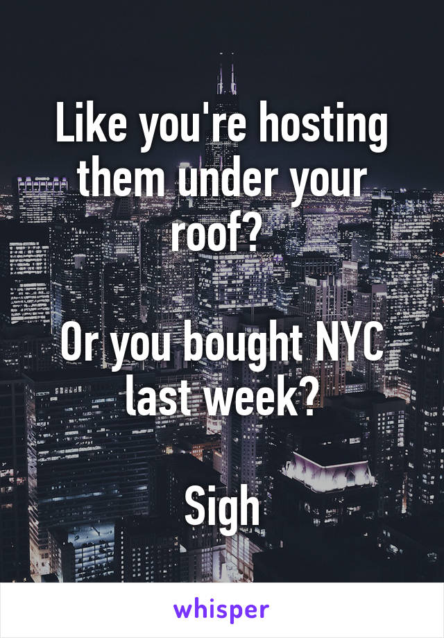 Like you're hosting them under your roof? 

Or you bought NYC last week?

Sigh