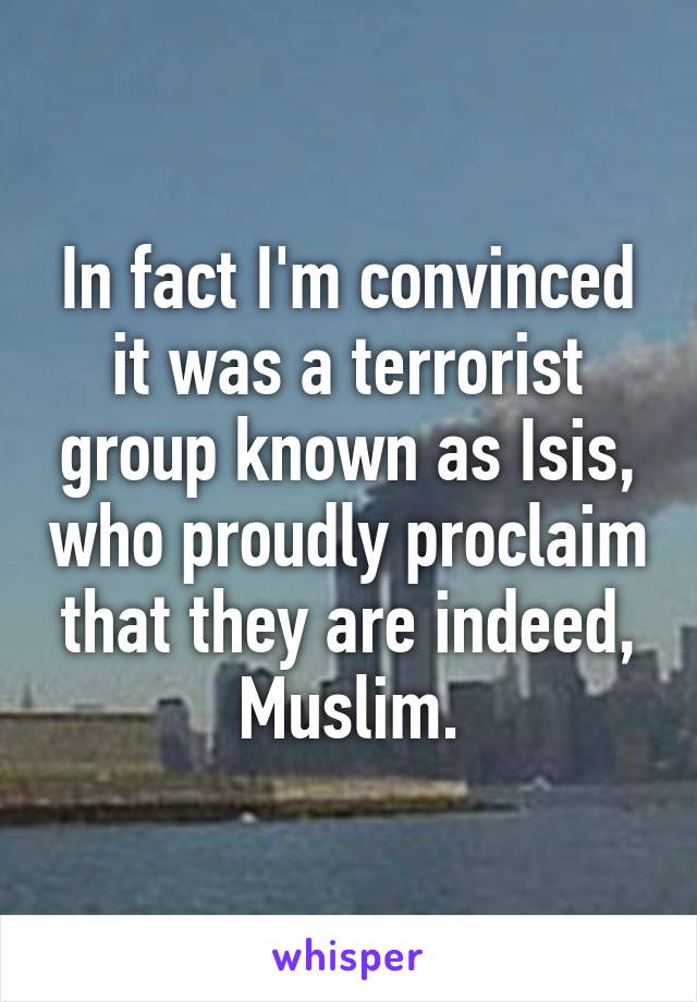 In fact I'm convinced it was a terrorist group known as Isis, who proudly proclaim that they are indeed, Muslim.