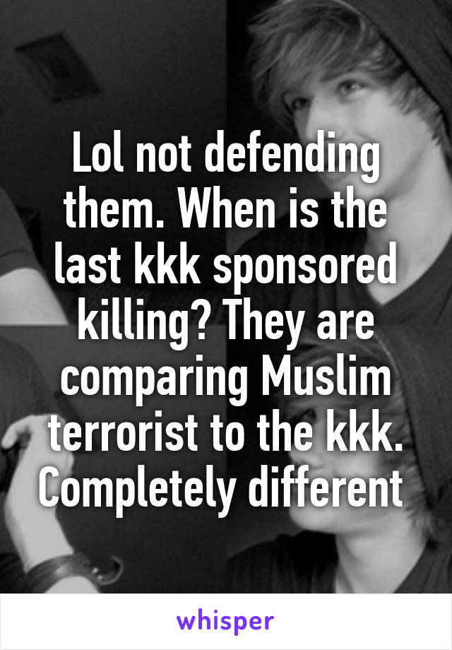 Lol not defending them. When is the last kkk sponsored killing? They are comparing Muslim terrorist to the kkk. Completely different 