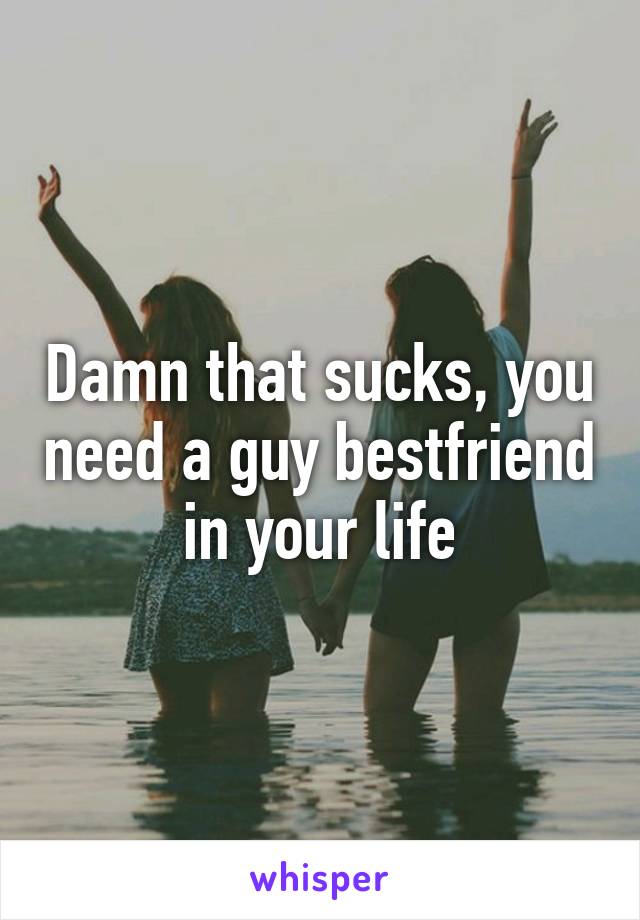 Damn that sucks, you need a guy bestfriend in your life