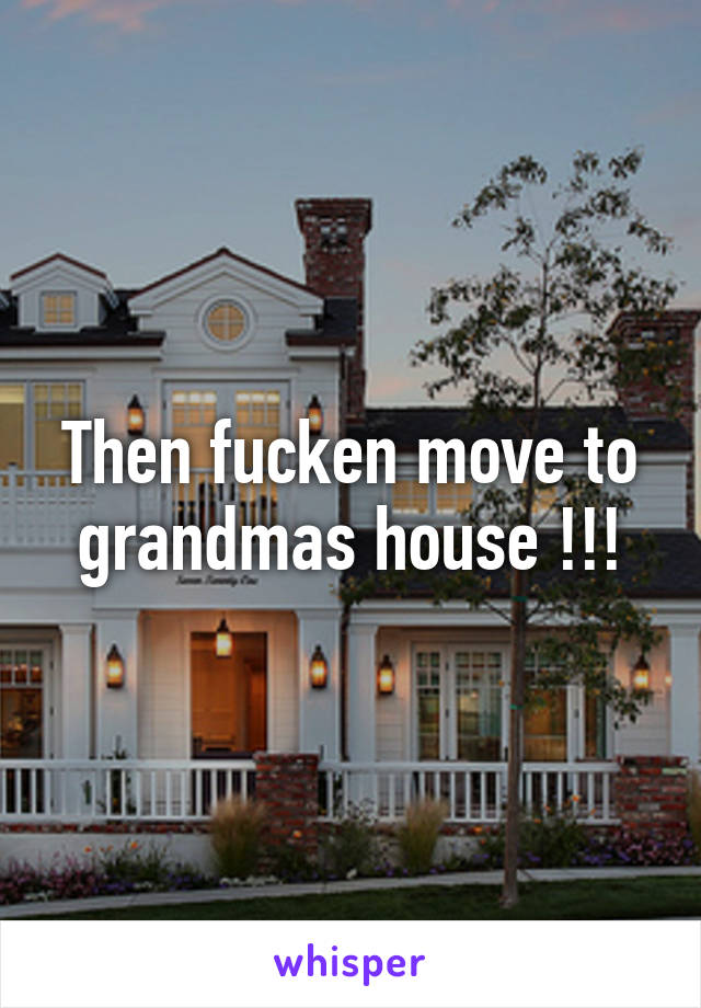 Then fucken move to grandmas house !!!