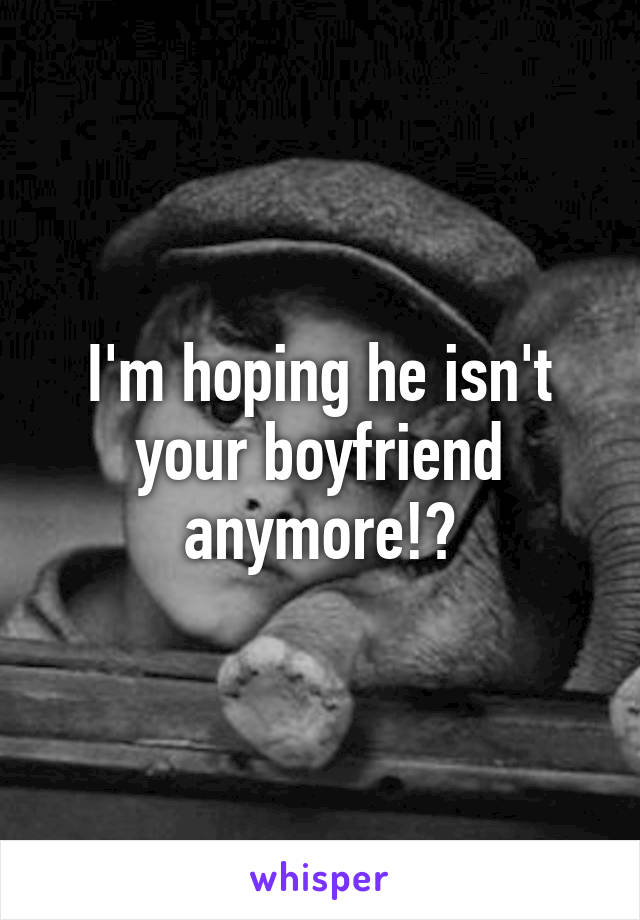 I'm hoping he isn't your boyfriend anymore!?