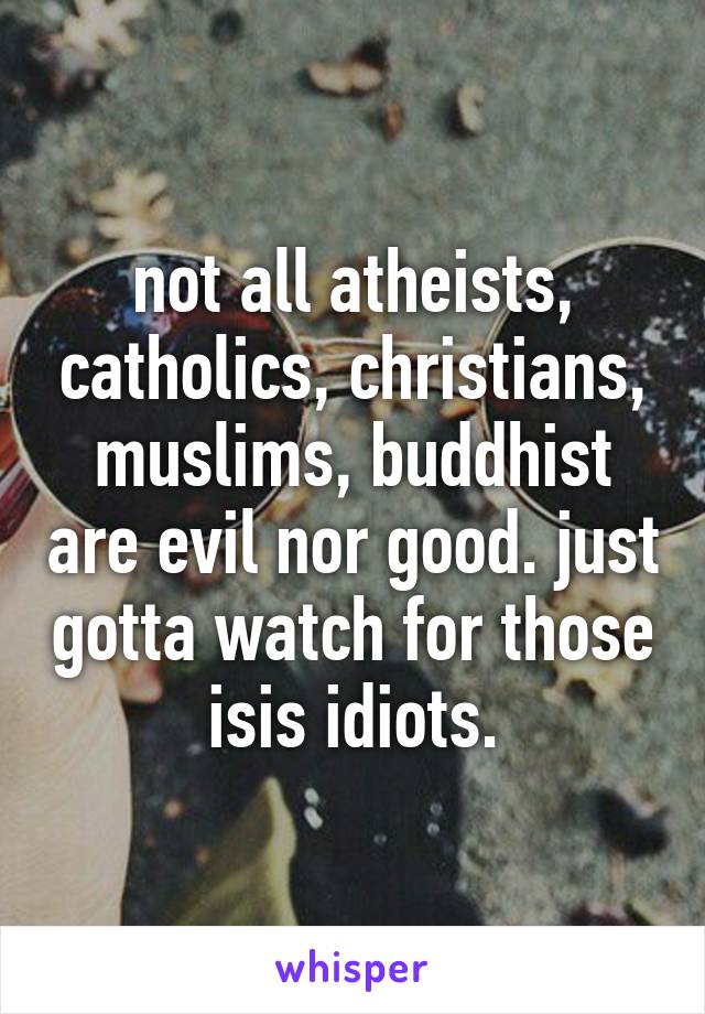 not all atheists, catholics, christians, muslims, buddhist are evil nor good. just gotta watch for those isis idiots.