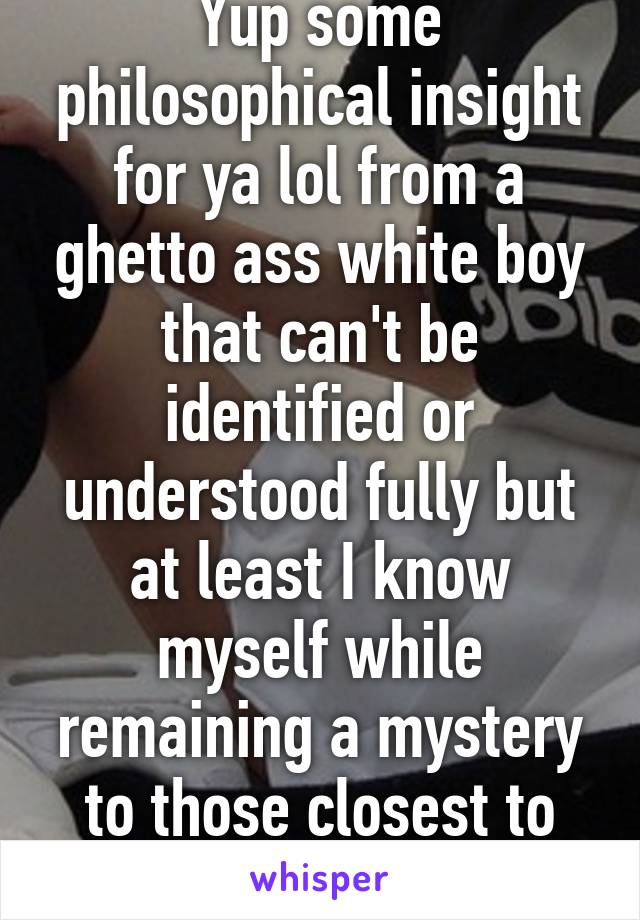 Yup some philosophical insight for ya lol from a ghetto ass white boy that can't be identified or understood fully but at least I know myself while remaining a mystery to those closest to me