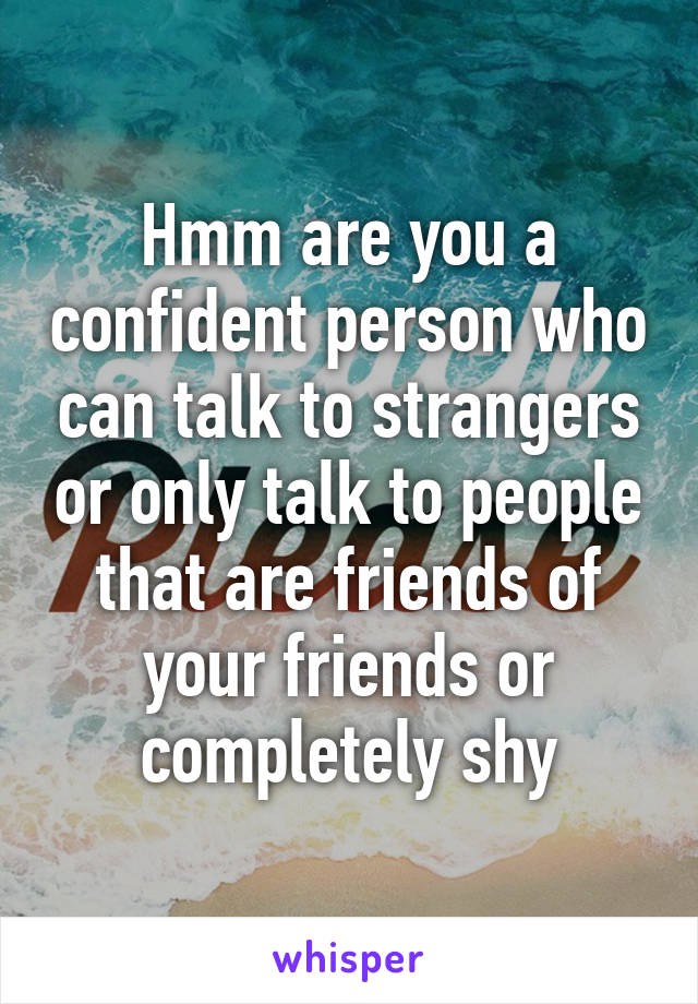 Hmm are you a confident person who can talk to strangers or only talk to people that are friends of your friends or completely shy