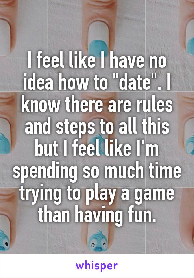 I feel like I have no idea how to "date". I know there are rules and steps to all this but I feel like I'm spending so much time trying to play a game than having fun.