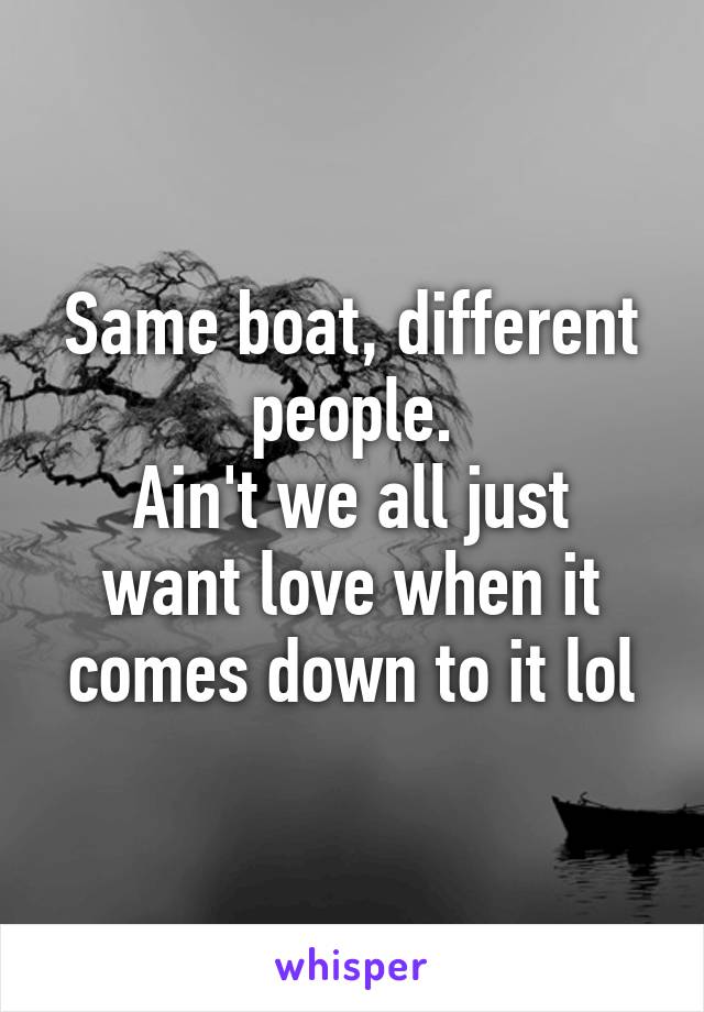 Same boat, different people.
Ain't we all just want love when it comes down to it lol