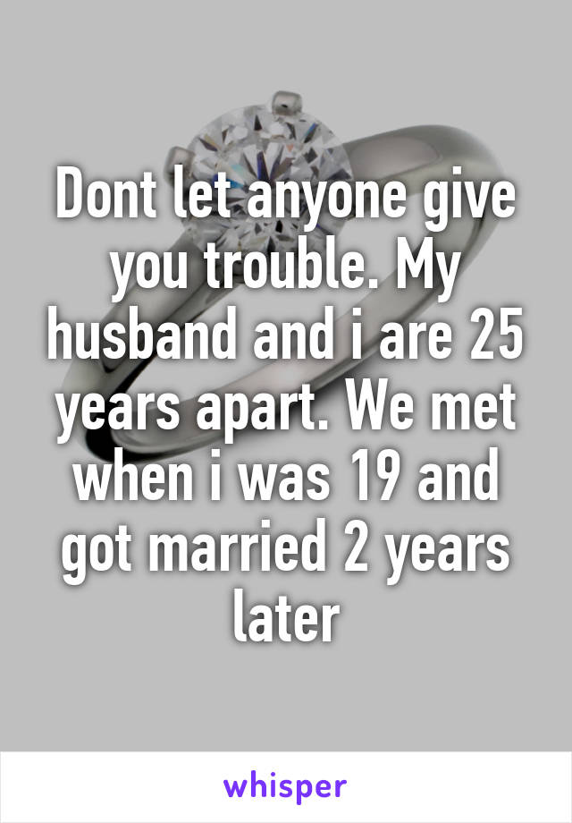 Dont let anyone give you trouble. My husband and i are 25 years apart. We met when i was 19 and got married 2 years later