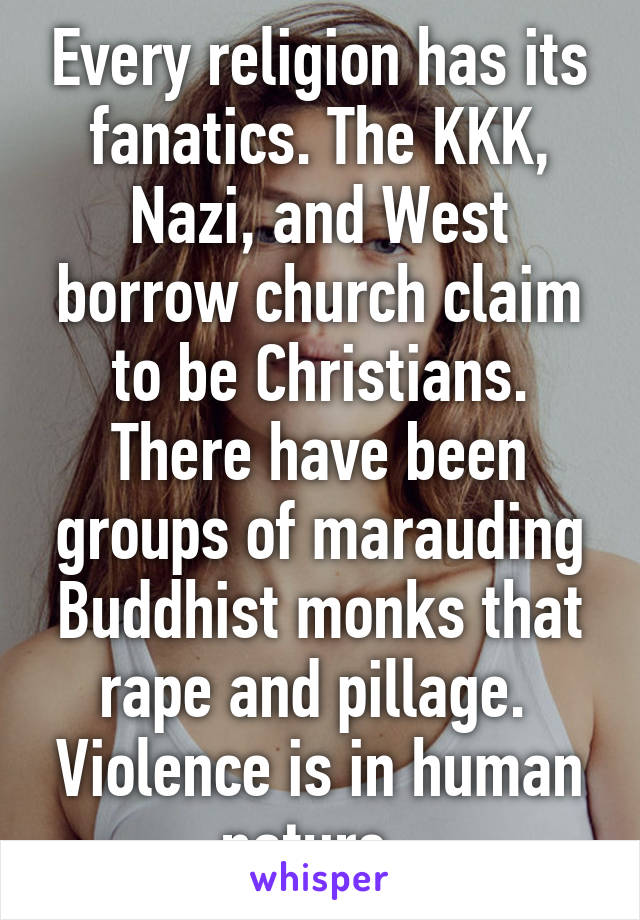 Every religion has its fanatics. The KKK, Nazi, and West borrow church claim to be Christians. There have been groups of marauding Buddhist monks that rape and pillage.  Violence is in human nature. 