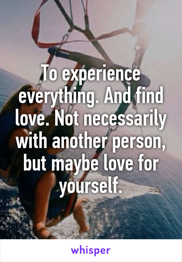 To experience everything. And find love. Not necessarily with another person, but maybe love for yourself.