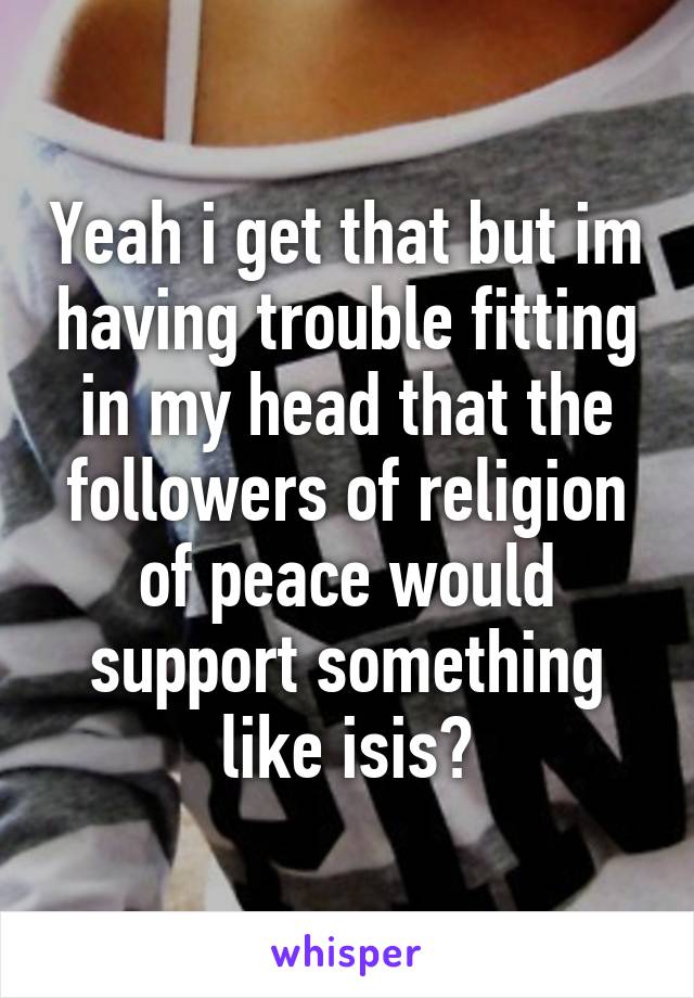 Yeah i get that but im having trouble fitting in my head that the followers of religion of peace would support something like isis?