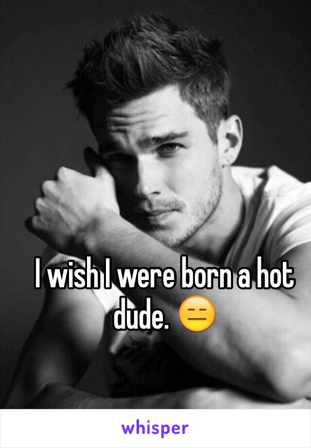 I wish I were born a hot dude. 😑