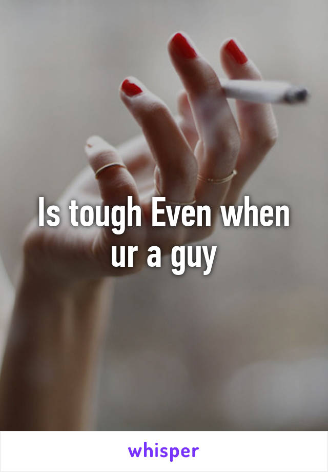 Is tough Even when ur a guy