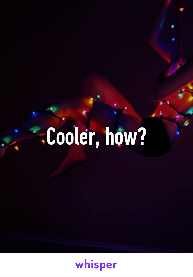 Cooler, how?