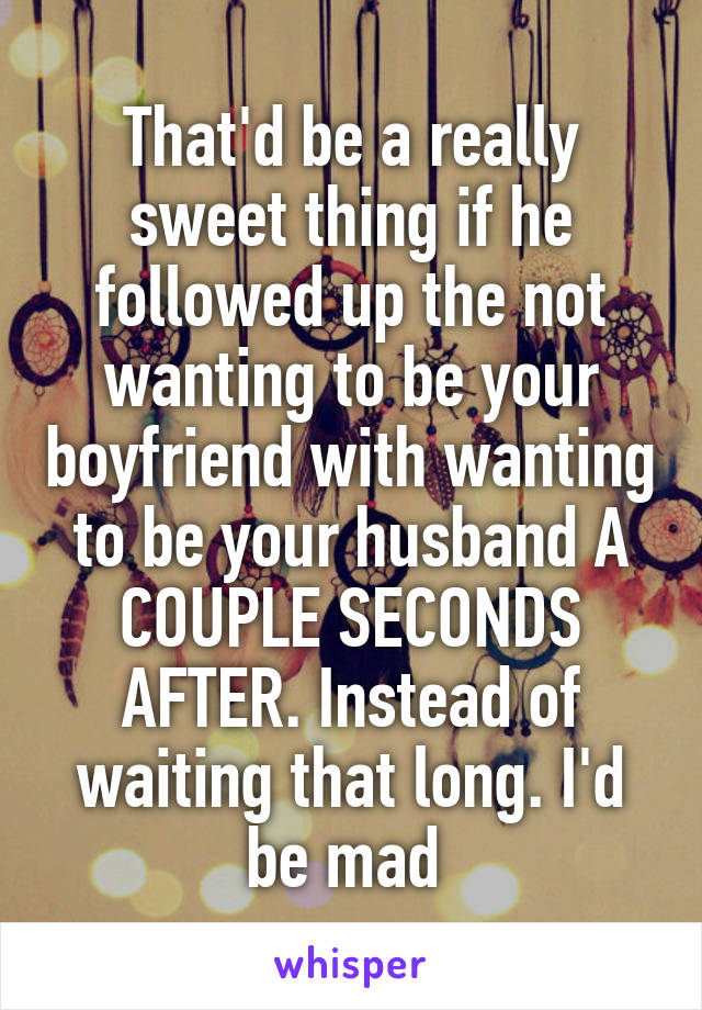 That'd be a really sweet thing if he followed up the not wanting to be your boyfriend with wanting to be your husband A COUPLE SECONDS AFTER. Instead of waiting that long. I'd be mad 