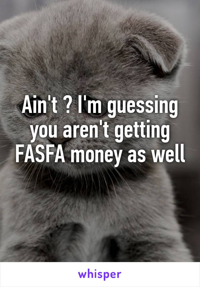 Ain't ? I'm guessing you aren't getting FASFA money as well 