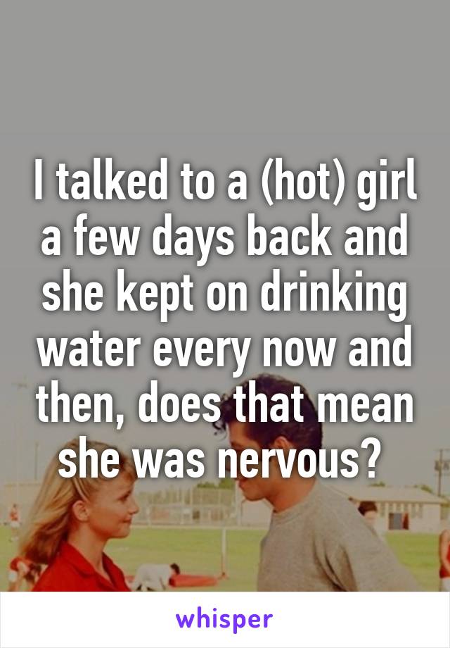 I talked to a (hot) girl a few days back and she kept on drinking water every now and then, does that mean she was nervous? 