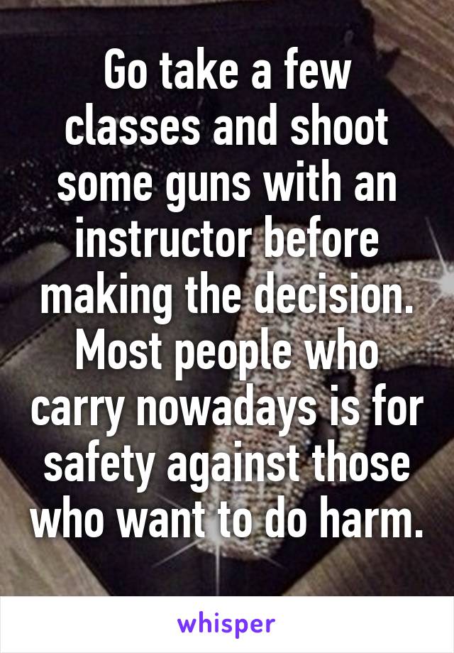 Go take a few classes and shoot some guns with an instructor before making the decision. Most people who carry nowadays is for safety against those who want to do harm. 