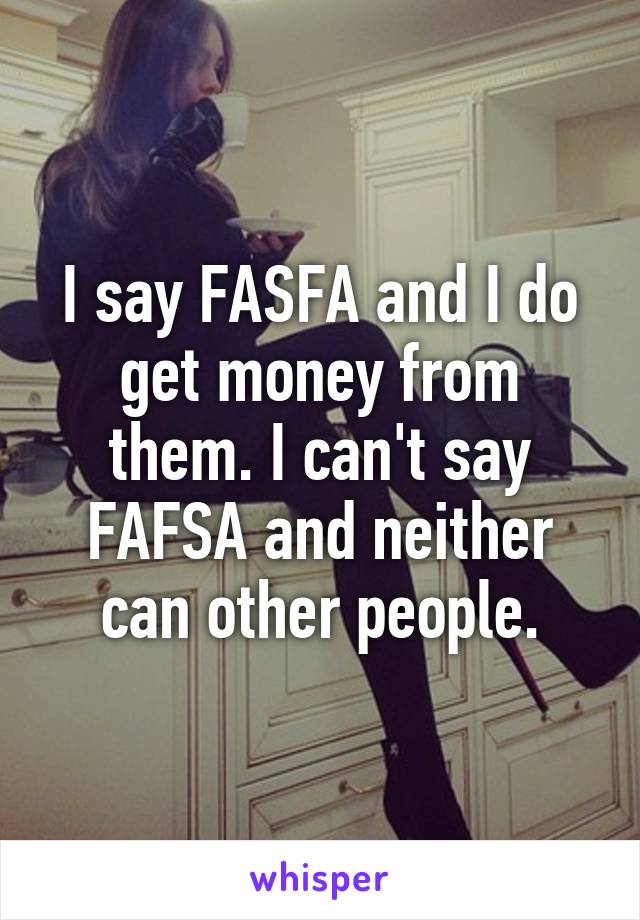 I say FASFA and I do get money from them. I can't say FAFSA and neither can other people.