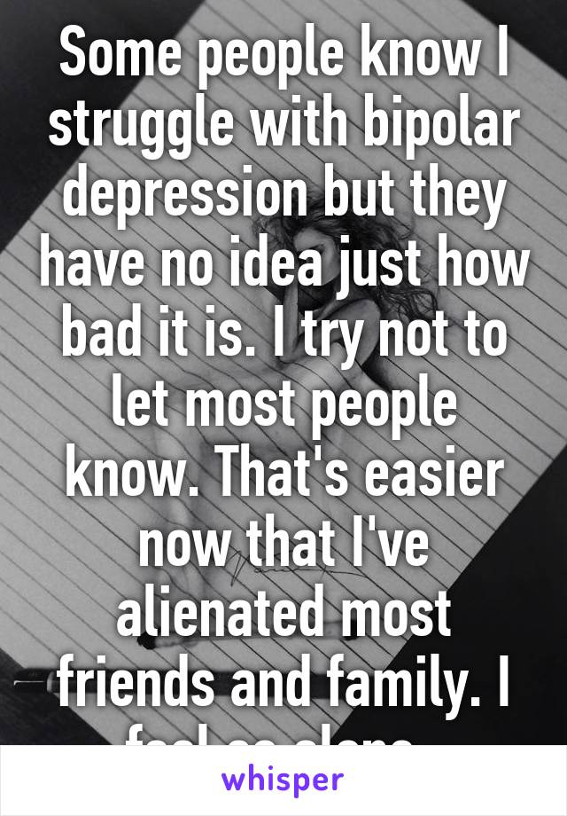 Some people know I struggle with bipolar depression but they have no idea just how bad it is. I try not to let most people know. That's easier now that I've alienated most friends and family. I feel so alone. 