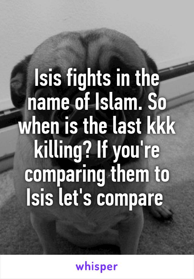 Isis fights in the name of Islam. So when is the last kkk killing? If you're comparing them to Isis let's compare 