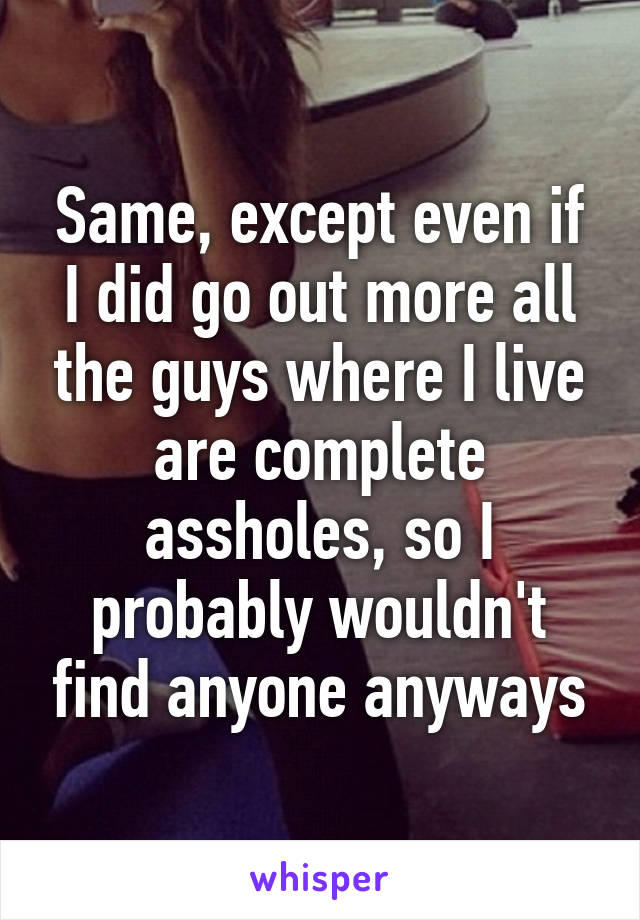 Same, except even if I did go out more all the guys where I live are complete assholes, so I probably wouldn't find anyone anyways