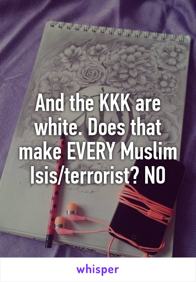 And the KKK are white. Does that make EVERY Muslim Isis/terrorist? NO