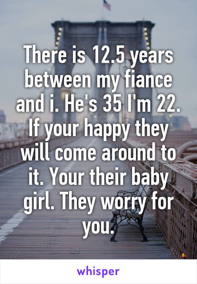 There is 12.5 years between my fiance and i. He's 35 I'm 22. If your happy they will come around to it. Your their baby girl. They worry for you.