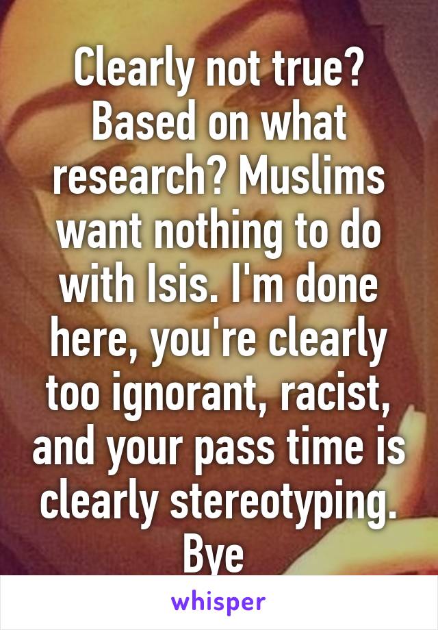 Clearly not true? Based on what research? Muslims want nothing to do with Isis. I'm done here, you're clearly too ignorant, racist, and your pass time is clearly stereotyping. Bye 