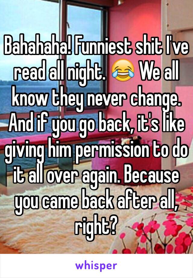 Bahahaha! Funniest shit I've read all night. 😂 We all know they never change. And if you go back, it's like giving him permission to do it all over again. Because you came back after all, right? 