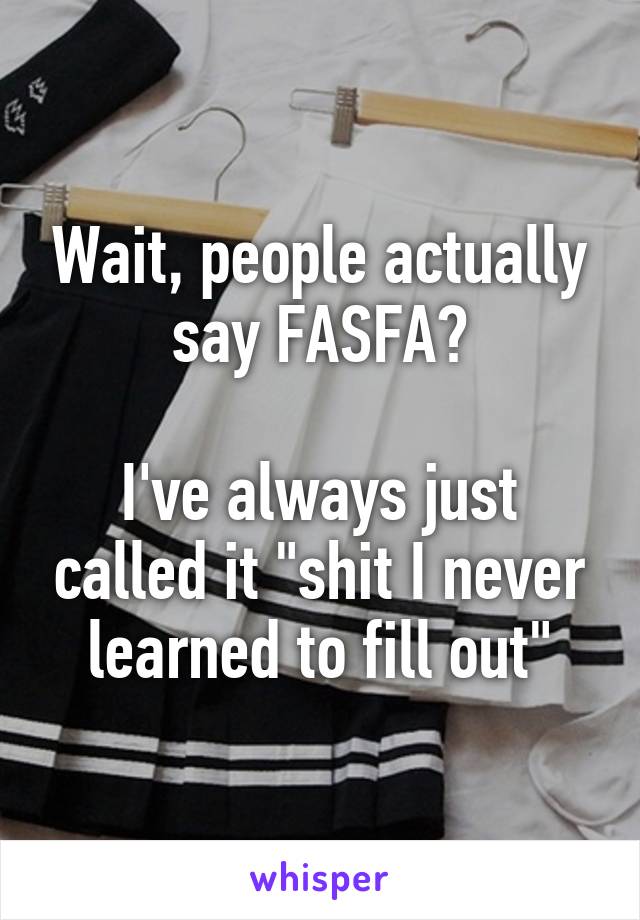 Wait, people actually say FASFA?

I've always just called it "shit I never learned to fill out"