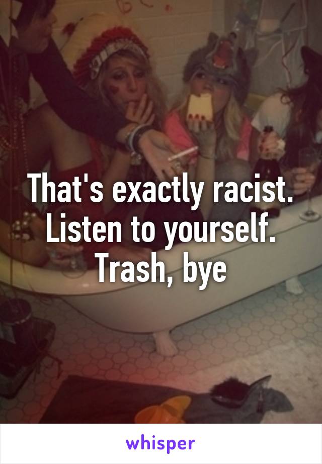 That's exactly racist. Listen to yourself. Trash, bye