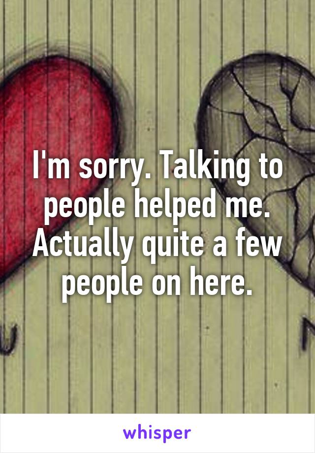 I'm sorry. Talking to people helped me. Actually quite a few people on here.