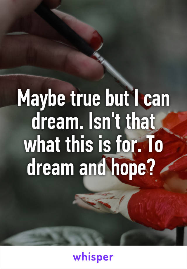 Maybe true but I can dream. Isn't that what this is for. To dream and hope? 