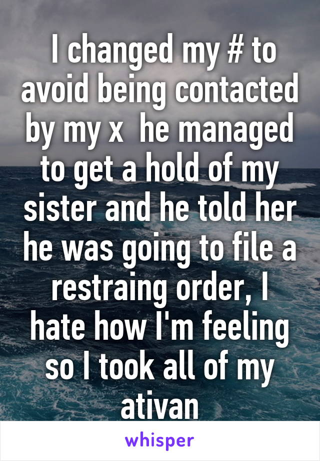  I changed my # to avoid being contacted by my x  he managed to get a hold of my sister and he told her he was going to file a restraing order, I hate how I'm feeling so I took all of my ativan