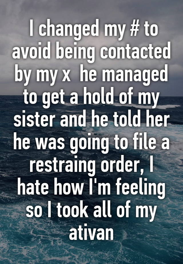  I changed my # to avoid being contacted by my x  he managed to get a hold of my sister and he told her he was going to file a restraing order, I hate how I'm feeling so I took all of my ativan