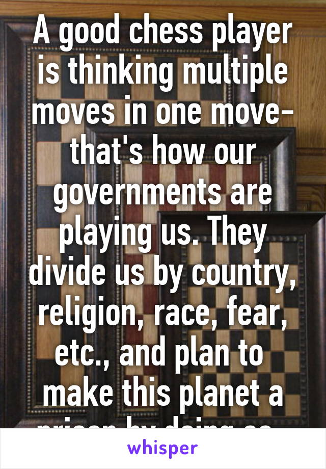 A good chess player is thinking multiple moves in one move- that's how our governments are playing us. They divide us by country, religion, race, fear, etc., and plan to  make this planet a prison by doing so. 