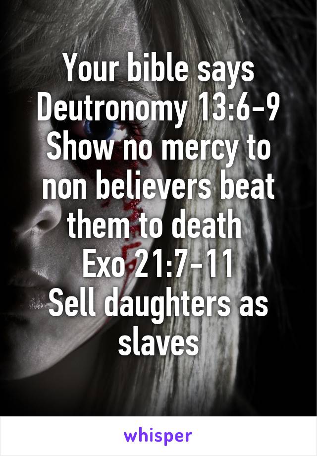 Your bible says
Deutronomy 13:6-9
Show no mercy to non believers beat them to death 
Exo 21:7-11
Sell daughters as slaves
