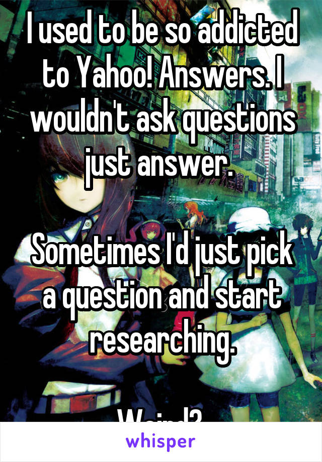 I used to be so addicted to Yahoo! Answers. I wouldn't ask questions just answer. 

Sometimes I'd just pick a question and start researching.

Weird? 