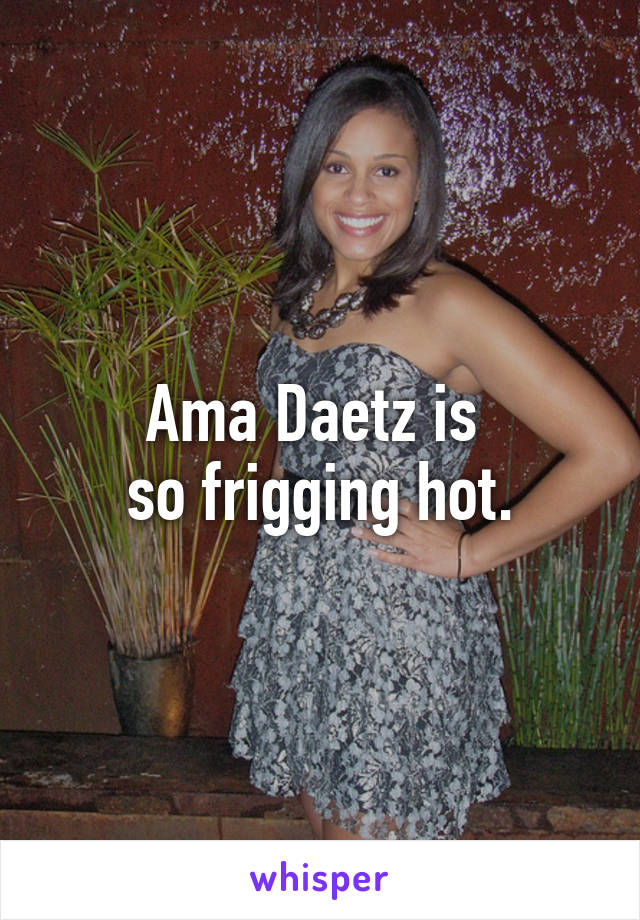 Ama Daetz is 
so frigging hot.