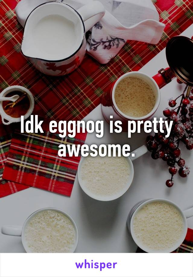 Idk eggnog is pretty awesome.